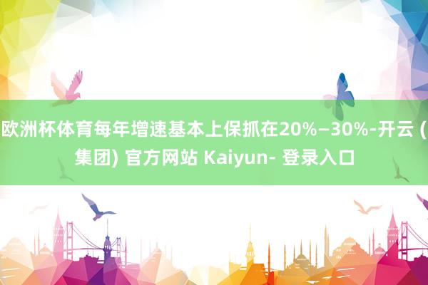 欧洲杯体育每年增速基本上保抓在20%—30%-开云 (集团) 官方网站 Kaiyun- 登录入口