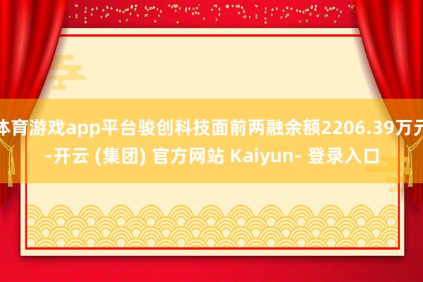体育游戏app平台骏创科技面前两融余额2206.39万元-开云 (集团) 官方网站 Kaiyun- 登录入口