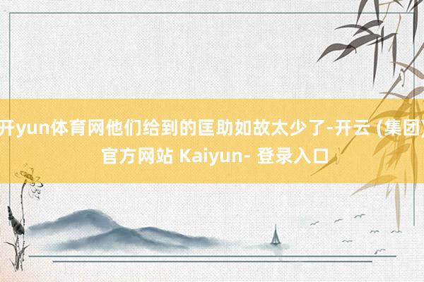 开yun体育网他们给到的匡助如故太少了-开云 (集团) 官方网站 Kaiyun- 登录入口