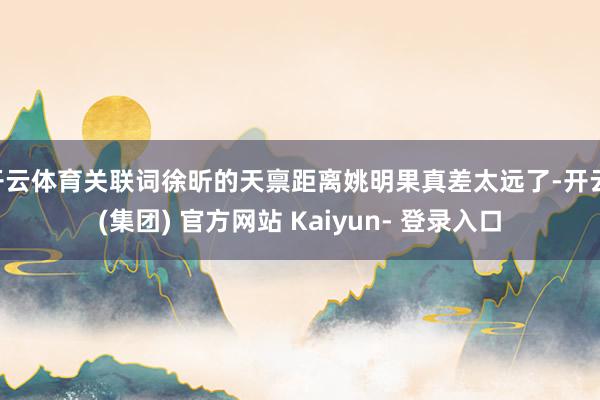 开云体育关联词徐昕的天禀距离姚明果真差太远了-开云 (集团) 官方网站 Kaiyun- 登录入口