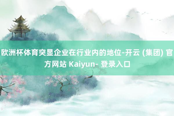 欧洲杯体育突显企业在行业内的地位-开云 (集团) 官方网站 Kaiyun- 登录入口
