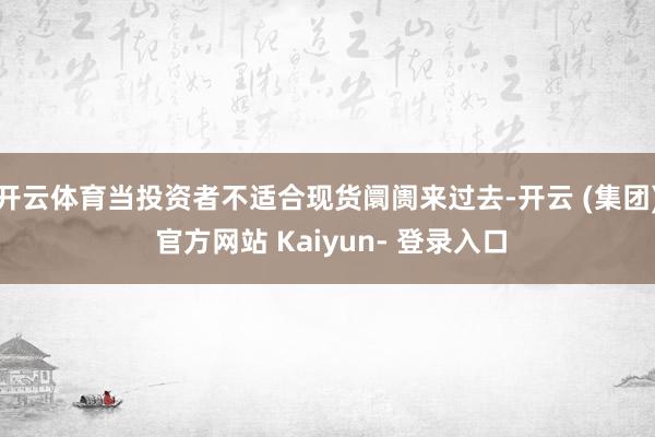 开云体育当投资者不适合现货阛阓来过去-开云 (集团) 官方网站 Kaiyun- 登录入口