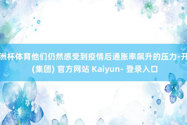 欧洲杯体育他们仍然感受到疫情后通胀率飙升的压力-开云 (集团) 官方网站 Kaiyun- 登录入口