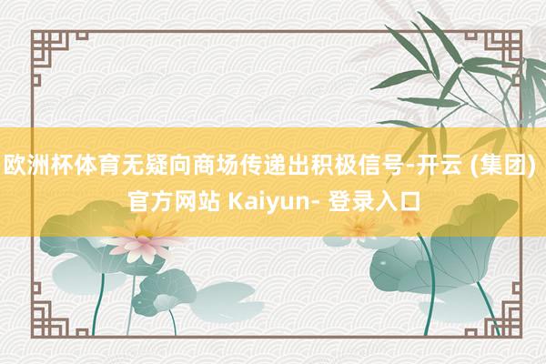 欧洲杯体育无疑向商场传递出积极信号-开云 (集团) 官方网站 Kaiyun- 登录入口