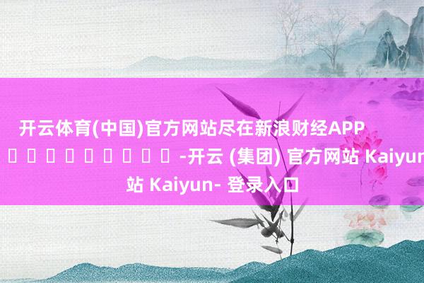开云体育(中国)官方网站尽在新浪财经APP            													-开云 (集团) 官方网站 Kaiyun- 登录入口