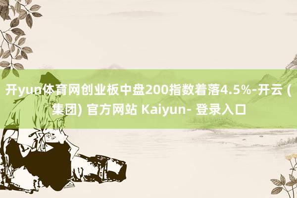 开yun体育网创业板中盘200指数着落4.5%-开云 (集团) 官方网站 Kaiyun- 登录入口