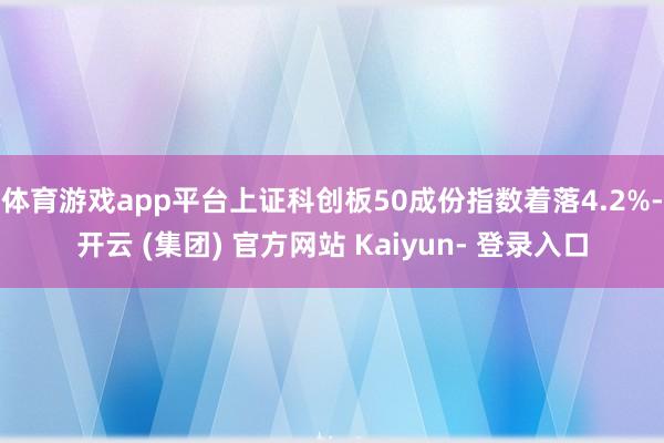 体育游戏app平台上证科创板50成份指数着落4.2%-开云 (集团) 官方网站 Kaiyun- 登录入口