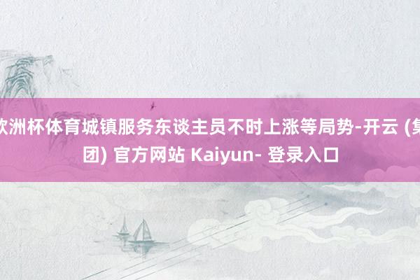 欧洲杯体育城镇服务东谈主员不时上涨等局势-开云 (集团) 官方网站 Kaiyun- 登录入口