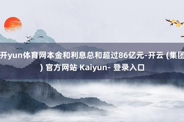开yun体育网本金和利息总和超过86亿元-开云 (集团) 官方网站 Kaiyun- 登录入口