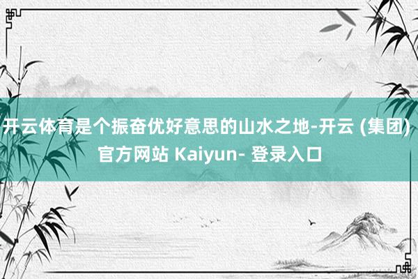 开云体育是个振奋优好意思的山水之地-开云 (集团) 官方网站 Kaiyun- 登录入口