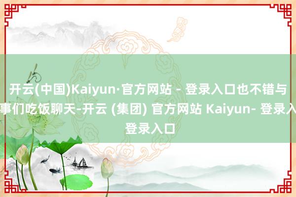 开云(中国)Kaiyun·官方网站 - 登录入口也不错与共事们吃饭聊天-开云 (集团) 官方网站 Kaiyun- 登录入口