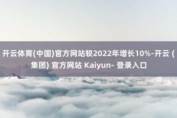 开云体育(中国)官方网站较2022年增长10%-开云 (集团) 官方网站 Kaiyun- 登录入口
