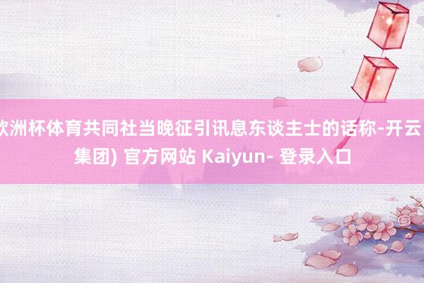 欧洲杯体育共同社当晚征引讯息东谈主士的话称-开云 (集团) 官方网站 Kaiyun- 登录入口