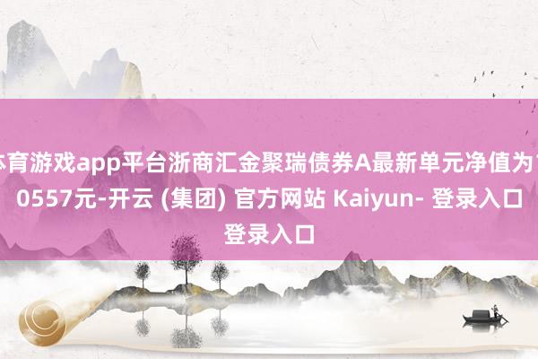 体育游戏app平台浙商汇金聚瑞债券A最新单元净值为1.0557元-开云 (集团) 官方网站 Kaiyun- 登录入口