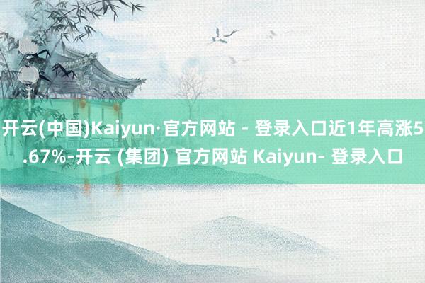 开云(中国)Kaiyun·官方网站 - 登录入口近1年高涨5.67%-开云 (集团) 官方网站 Kaiyun- 登录入口