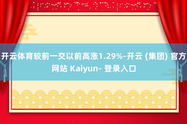 开云体育较前一交以前高涨1.29%-开云 (集团) 官方网站 Kaiyun- 登录入口