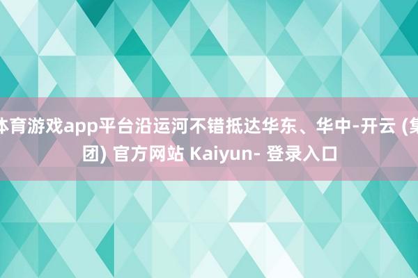 体育游戏app平台沿运河不错抵达华东、华中-开云 (集团) 官方网站 Kaiyun- 登录入口