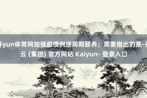 开yun体育网加强超惯例逆周期颐养；需要指出的是-开云 (集团) 官方网站 Kaiyun- 登录入口
