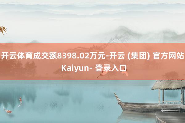 开云体育成交额8398.02万元-开云 (集团) 官方网站 Kaiyun- 登录入口