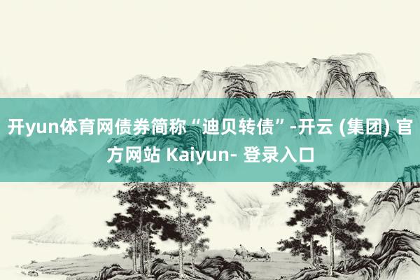 开yun体育网债券简称“迪贝转债”-开云 (集团) 官方网站 Kaiyun- 登录入口