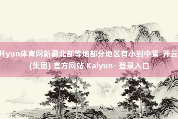 开yun体育网新疆北部等地部分地区有小到中雪-开云 (集团) 官方网站 Kaiyun- 登录入口