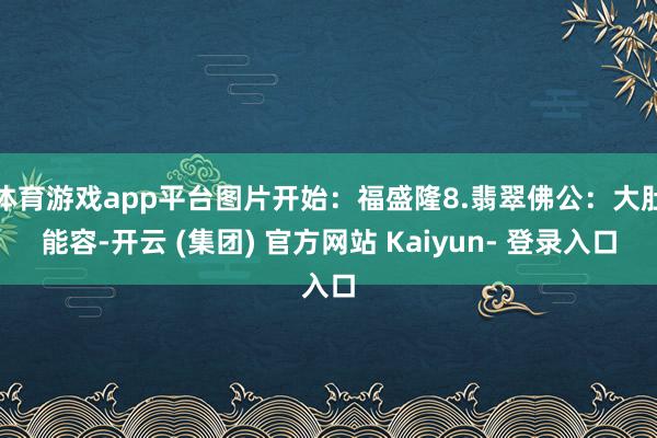 体育游戏app平台图片开始：福盛隆8.翡翠佛公：大肚能容-开云 (集团) 官方网站 Kaiyun- 登录入口