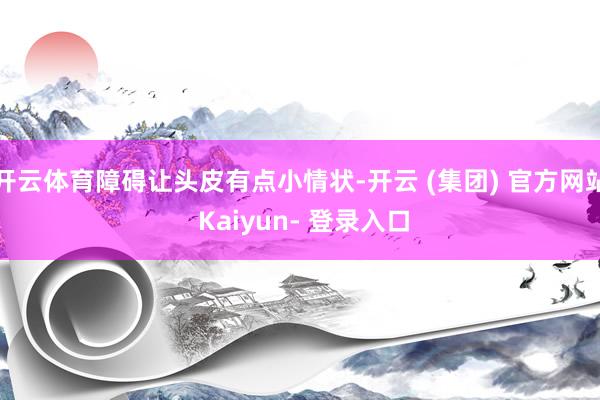 开云体育障碍让头皮有点小情状-开云 (集团) 官方网站 Kaiyun- 登录入口