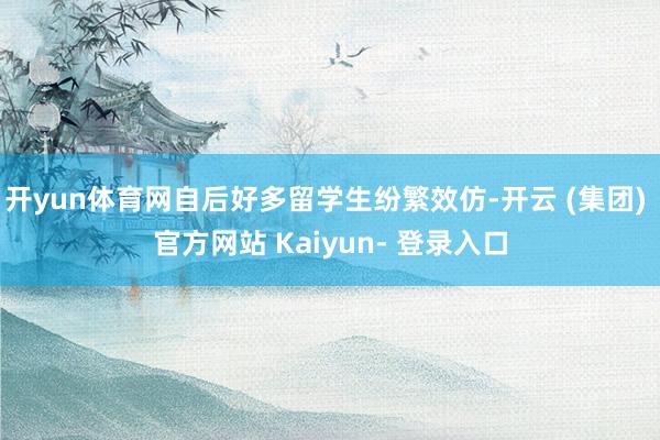 开yun体育网自后好多留学生纷繁效仿-开云 (集团) 官方网站 Kaiyun- 登录入口