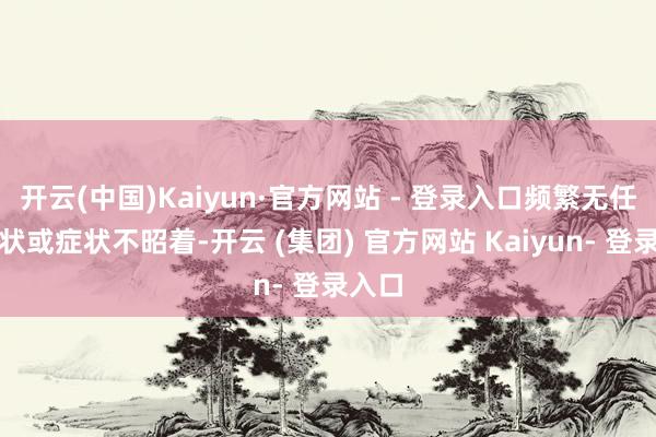 开云(中国)Kaiyun·官方网站 - 登录入口频繁无任何症状或症状不昭着-开云 (集团) 官方网站 Kaiyun- 登录入口