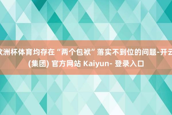 欧洲杯体育均存在“两个包袱”落实不到位的问题-开云 (集团) 官方网站 Kaiyun- 登录入口