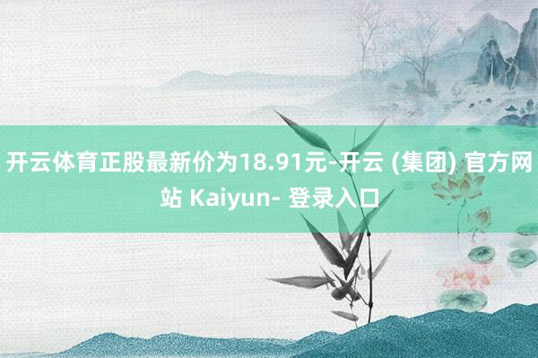 开云体育正股最新价为18.91元-开云 (集团) 官方网站 Kaiyun- 登录入口