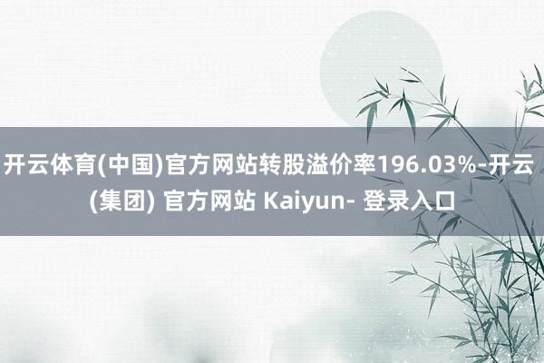 开云体育(中国)官方网站转股溢价率196.03%-开云 (集团) 官方网站 Kaiyun- 登录入口