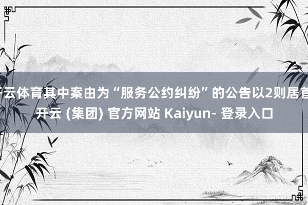 开云体育其中案由为“服务公约纠纷”的公告以2则居首-开云 (集团) 官方网站 Kaiyun- 登录入口