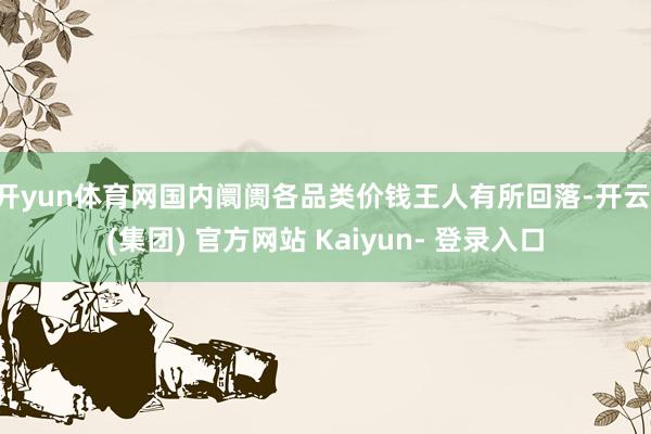 开yun体育网国内阛阓各品类价钱王人有所回落-开云 (集团) 官方网站 Kaiyun- 登录入口
