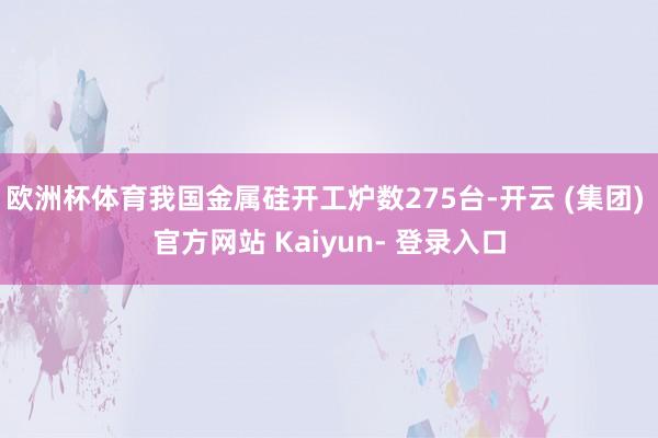 欧洲杯体育我国金属硅开工炉数275台-开云 (集团) 官方网站 Kaiyun- 登录入口