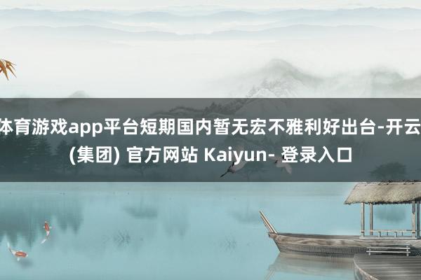 体育游戏app平台短期国内暂无宏不雅利好出台-开云 (集团) 官方网站 Kaiyun- 登录入口