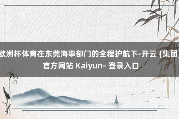欧洲杯体育在东莞海事部门的全程护航下-开云 (集团) 官方网站 Kaiyun- 登录入口