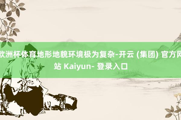欧洲杯体育地形地貌环境极为复杂-开云 (集团) 官方网站 Kaiyun- 登录入口