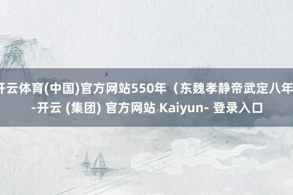 开云体育(中国)官方网站550年（东魏孝静帝武定八年）-开云 (集团) 官方网站 Kaiyun- 登录入口