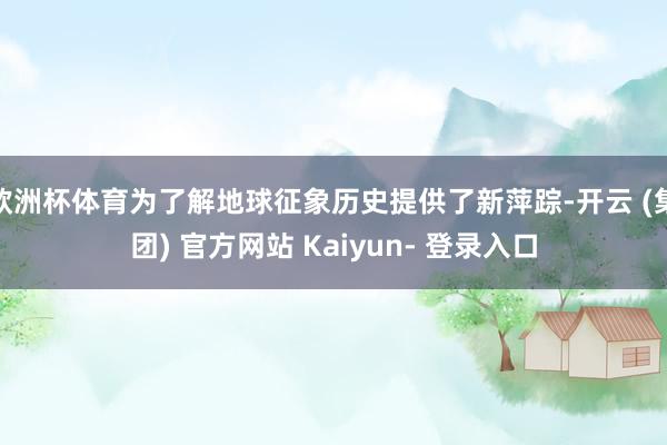 欧洲杯体育为了解地球征象历史提供了新萍踪-开云 (集团) 官方网站 Kaiyun- 登录入口