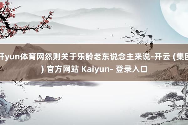 开yun体育网然则关于乐龄老东说念主来说-开云 (集团) 官方网站 Kaiyun- 登录入口
