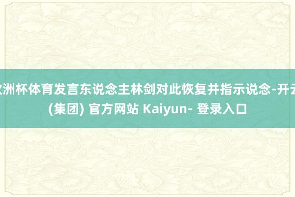 欧洲杯体育发言东说念主林剑对此恢复并指示说念-开云 (集团) 官方网站 Kaiyun- 登录入口