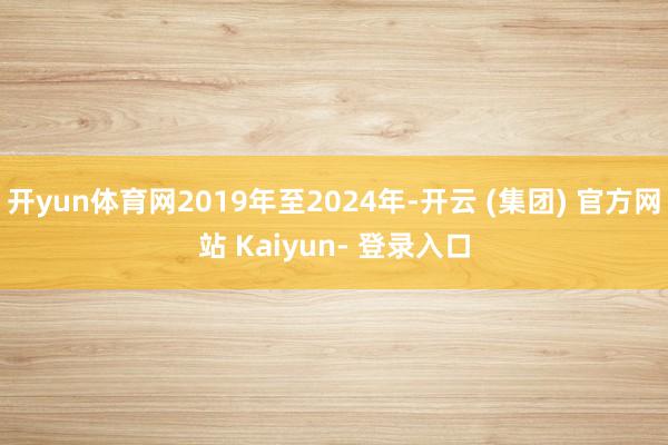 开yun体育网2019年至2024年-开云 (集团) 官方网站 Kaiyun- 登录入口
