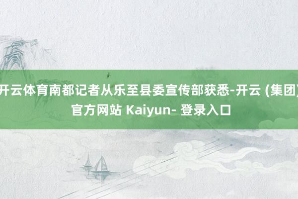 开云体育南都记者从乐至县委宣传部获悉-开云 (集团) 官方网站 Kaiyun- 登录入口