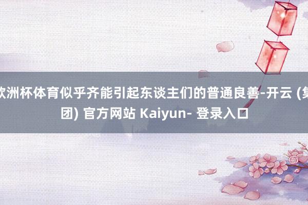 欧洲杯体育似乎齐能引起东谈主们的普通良善-开云 (集团) 官方网站 Kaiyun- 登录入口