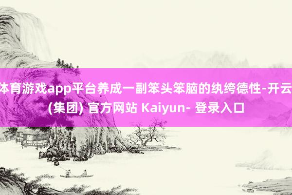 体育游戏app平台养成一副笨头笨脑的纨绔德性-开云 (集团) 官方网站 Kaiyun- 登录入口