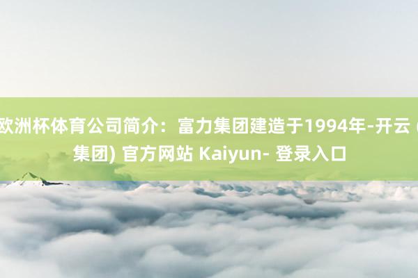 欧洲杯体育公司简介：富力集团建造于1994年-开云 (集团) 官方网站 Kaiyun- 登录入口
