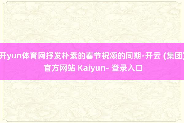 开yun体育网抒发朴素的春节祝颂的同期-开云 (集团) 官方网站 Kaiyun- 登录入口