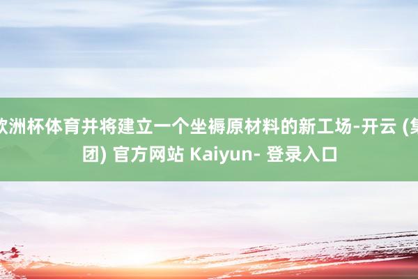 欧洲杯体育并将建立一个坐褥原材料的新工场-开云 (集团) 官方网站 Kaiyun- 登录入口