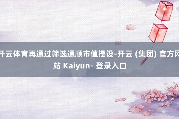 开云体育再通过筛选通顺市值摆设-开云 (集团) 官方网站 Kaiyun- 登录入口